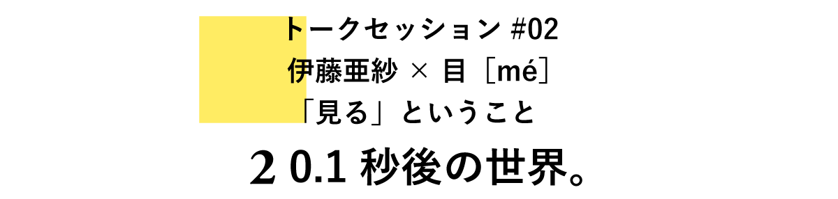 トークセッション#02　伊藤亜紗×目［mé］「見る」ということ 2　0.1秒後の世界。