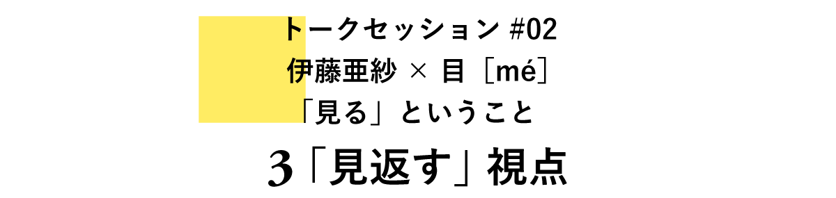 トークセッション#02 伊藤亜紗×目［mé］ 「見る」ということ　 3　「見返す」視点