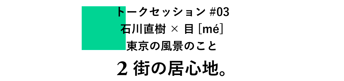 トークセッション#03　 石川直樹×目[mé] 　東京の風景のこと 2　街の居心地。