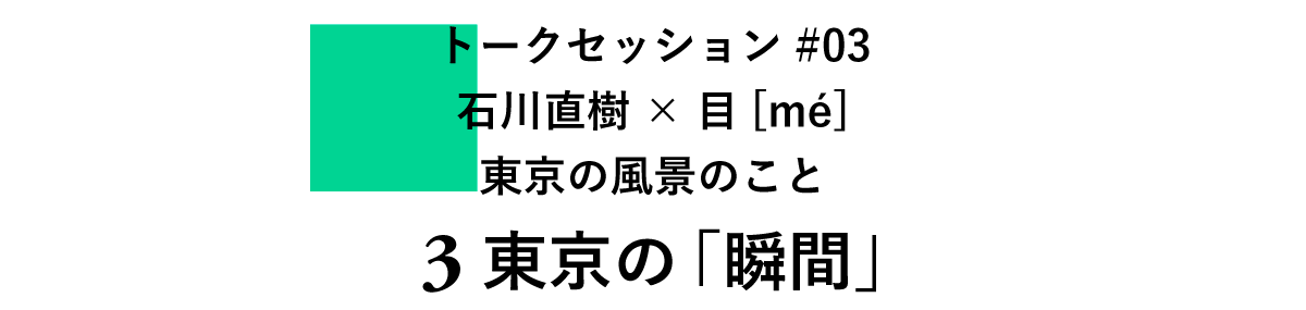 トークセッション#03　 石川直樹×目[mé] 　東京の風景のこと 3　東京の「瞬間」