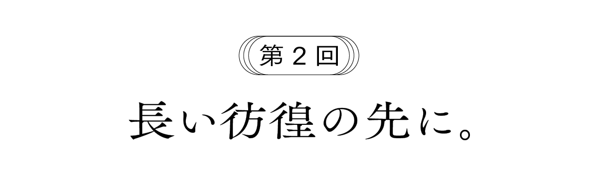 第２回 長い彷徨の先に。