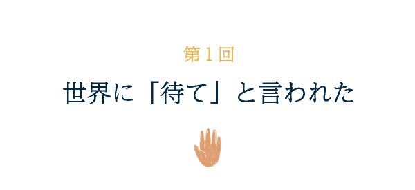 第１回 世界に「待て」と言われた