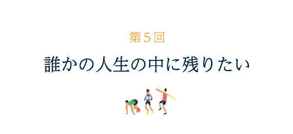 第５回 誰かの人生に残りたい 