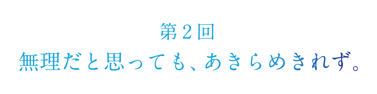 第２回 無理だと思っても、あきらめきれず。