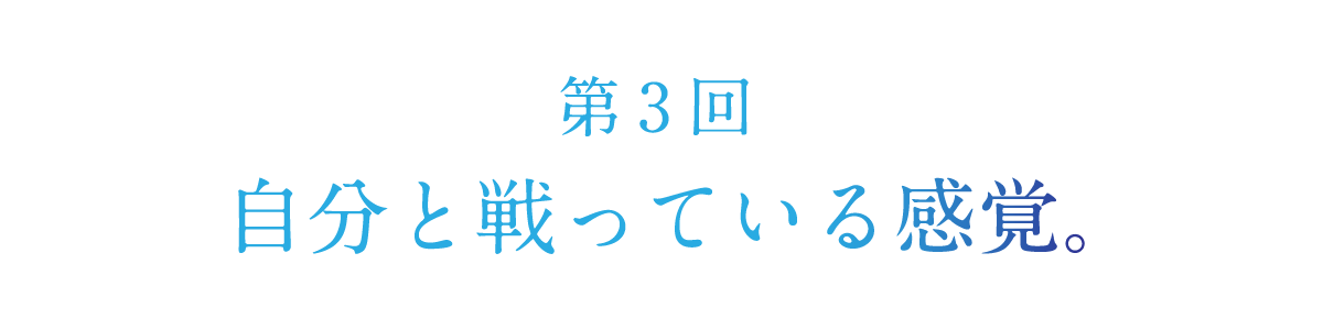 第３回 自分と戦っている感覚。