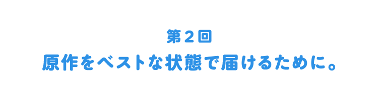 第２回：原作をベストな状態で届けるために。
