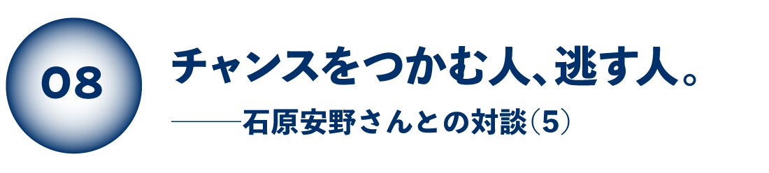 チャンスをつかむ人、逃す人。 石原安野さんとの対談（５）