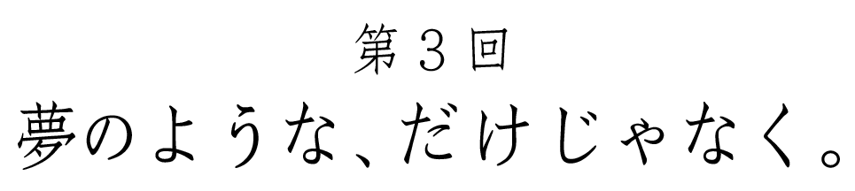 第３回 夢のような、だけじゃなく。