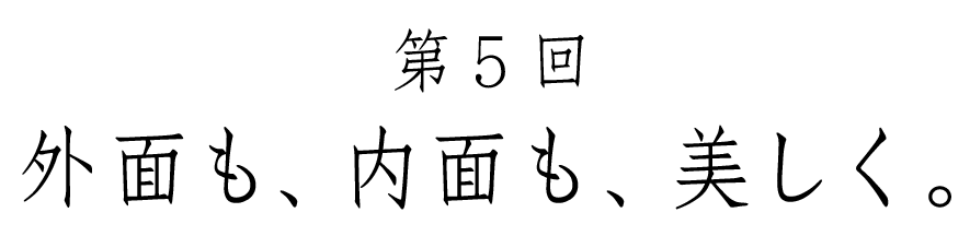 第５回 外面も、内面も、美しく。