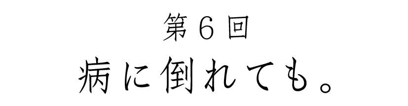 第６回 病に倒れても。