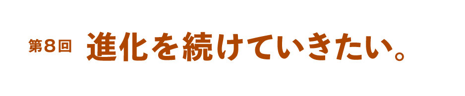 第８回 進化を続けていきたい。