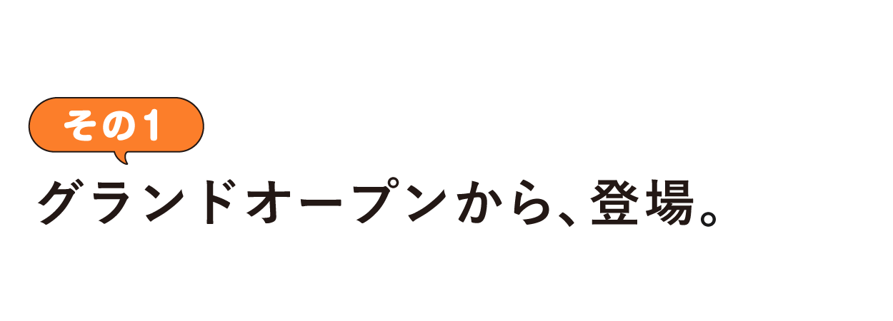 その１ グランドオープンから、登場。