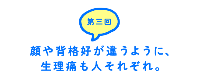第３回 顔や背格好が違うように、生理痛も人それぞれ。