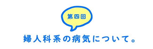 第４回 婦人科系の病気について。