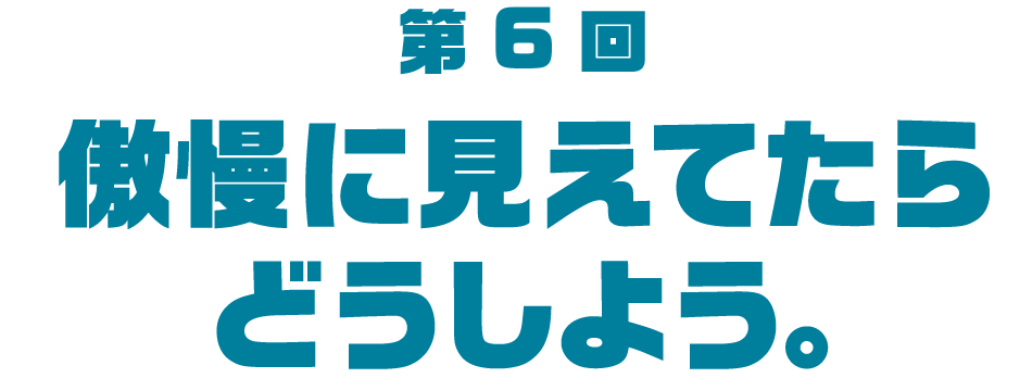 第６回 傲慢に見えてたらどうしよう。
