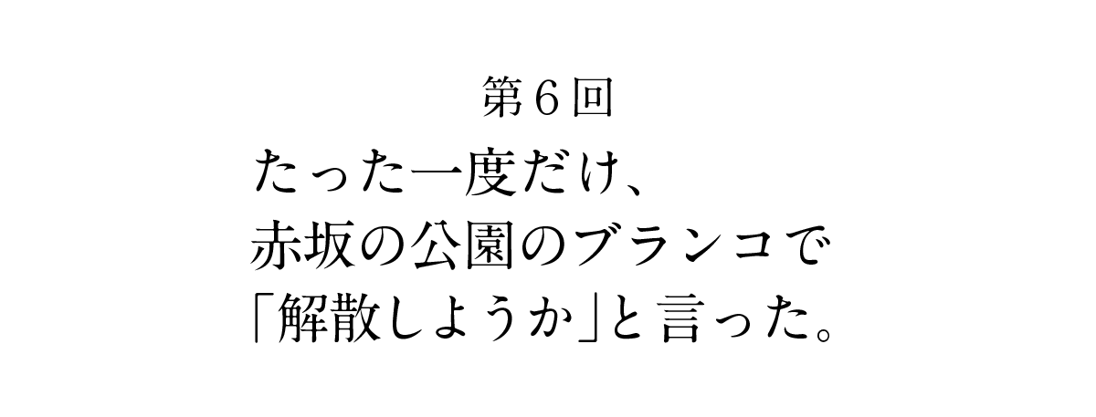 第６回 たった一度だけ、 赤坂の公園のブランコで 「解散しようか」と言った。