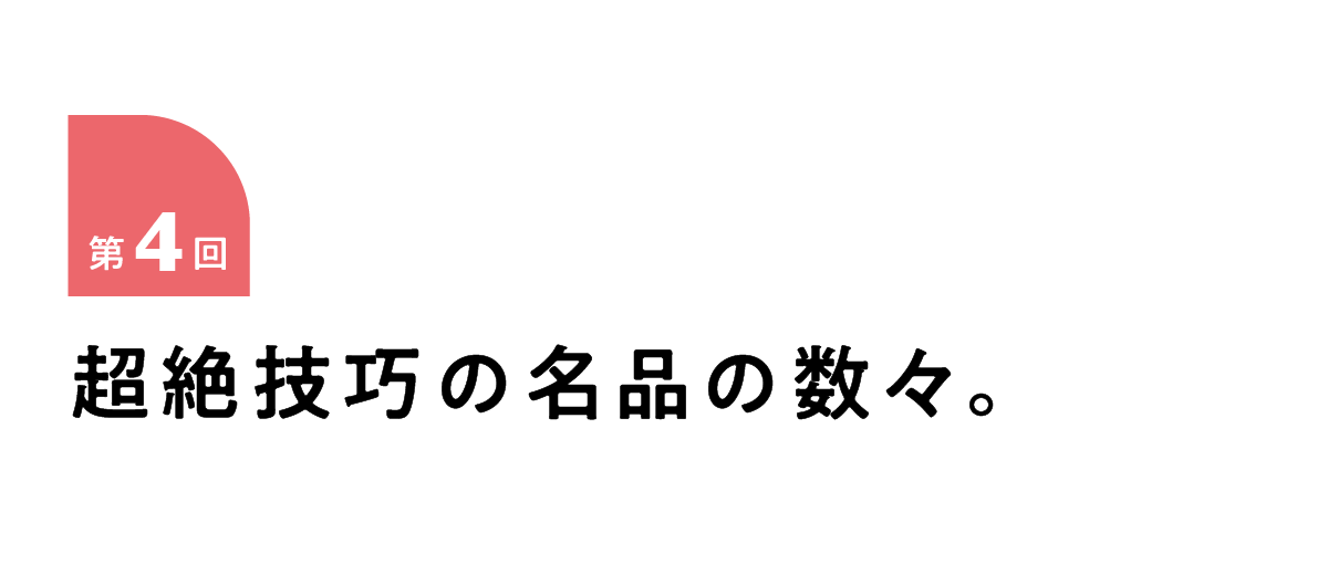 第４回 超絶技巧の名品の数々。