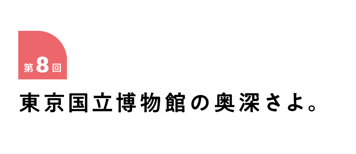 第８回 東京国立博物館の奥深さよ。