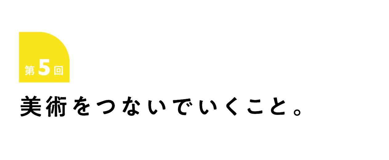第5回 美術をつないでいくこと。