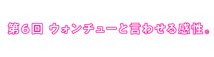 第６回 ウォンチューと言わせる感性。