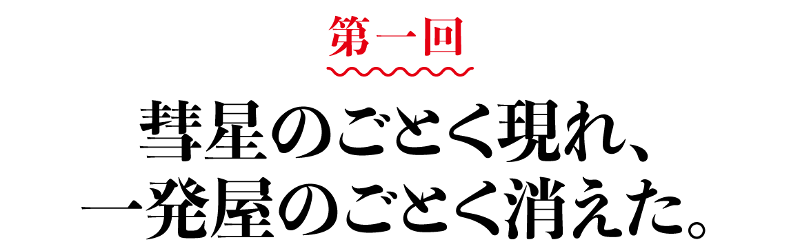 第１回 彗星のごとく現れ、一発屋のごとく消えた。