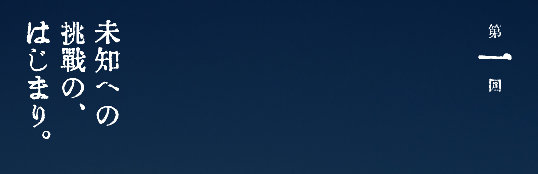 第１回 未知への挑戦の、はじまり。