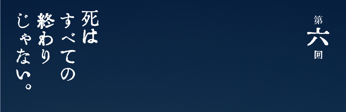 第６回 死はすべての終わりじゃない。