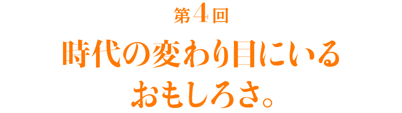 第4回 時代の変わり目にいるおもしろさ。 