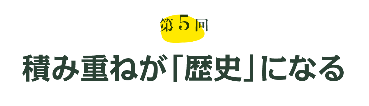 第５回 積み重ねが「歴史」になる