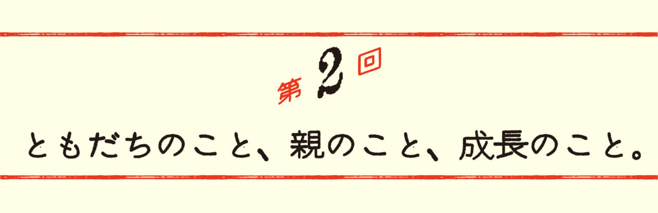 第２回 ともだちのこと、親のこと、成長のこと。