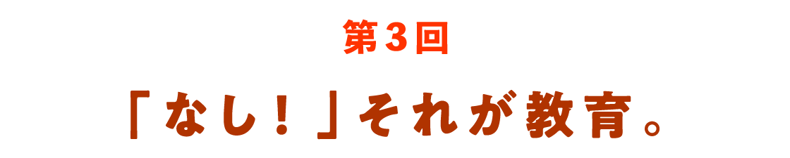 第３回 「なし！」それが教育。