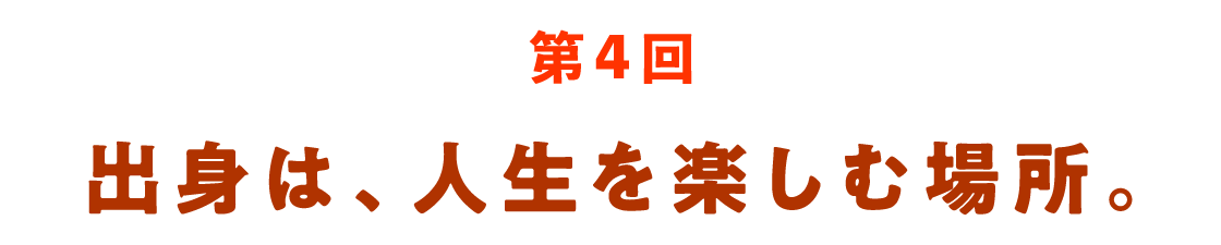 第４回 出身は、人生を楽しむ場所。