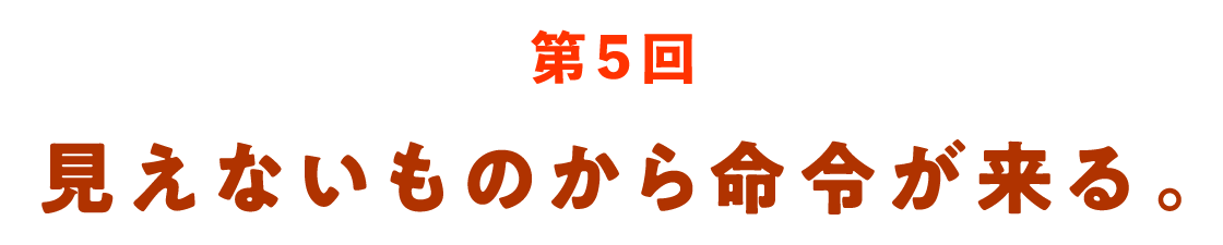 第５回 見えないものから命令が来る。