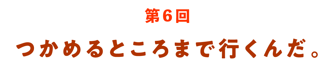 第６回 つかめるところまで行くんだ。