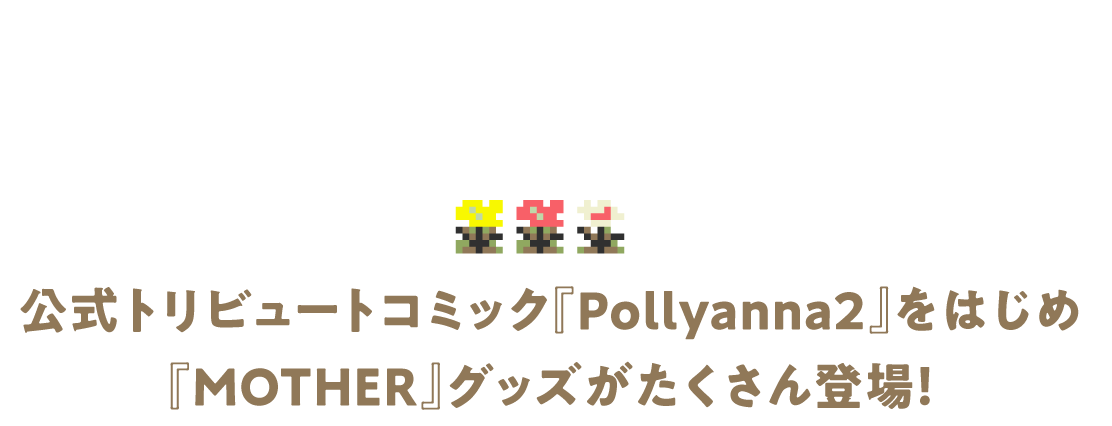 公式トリビュートコミック『Pollyanna2』をはじめ 『MOTHER』グッズがたくさん登場！