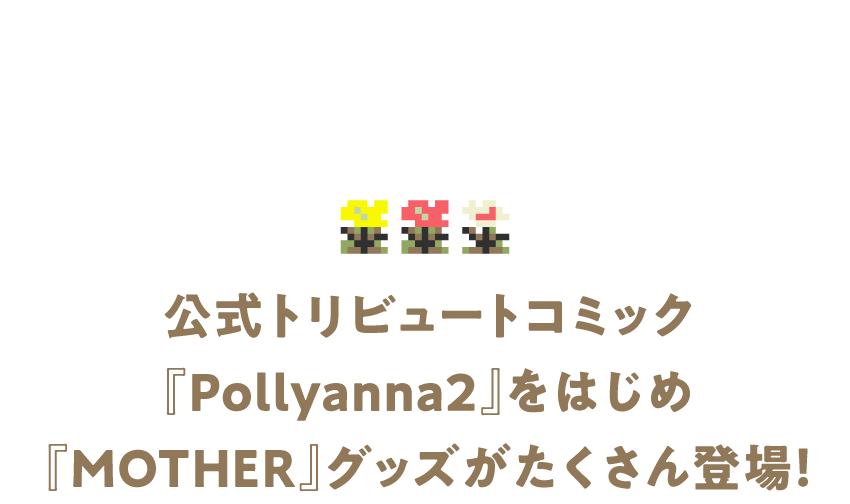 公式トリビュートコミック『Pollyanna2』をはじめ 『MOTHER』グッズがたくさん登場！