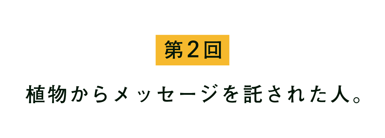 第２回 植物からメッセージを託された人。