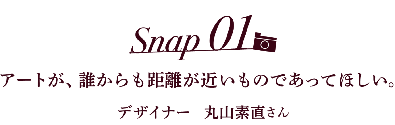Snap01 アートが、誰からも距離が近いものであってほしい。 デザイナー 丸山素直さん