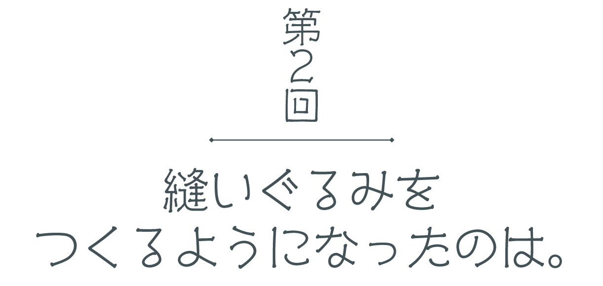 第２回 縫いぐるみをつくるようになったのは。