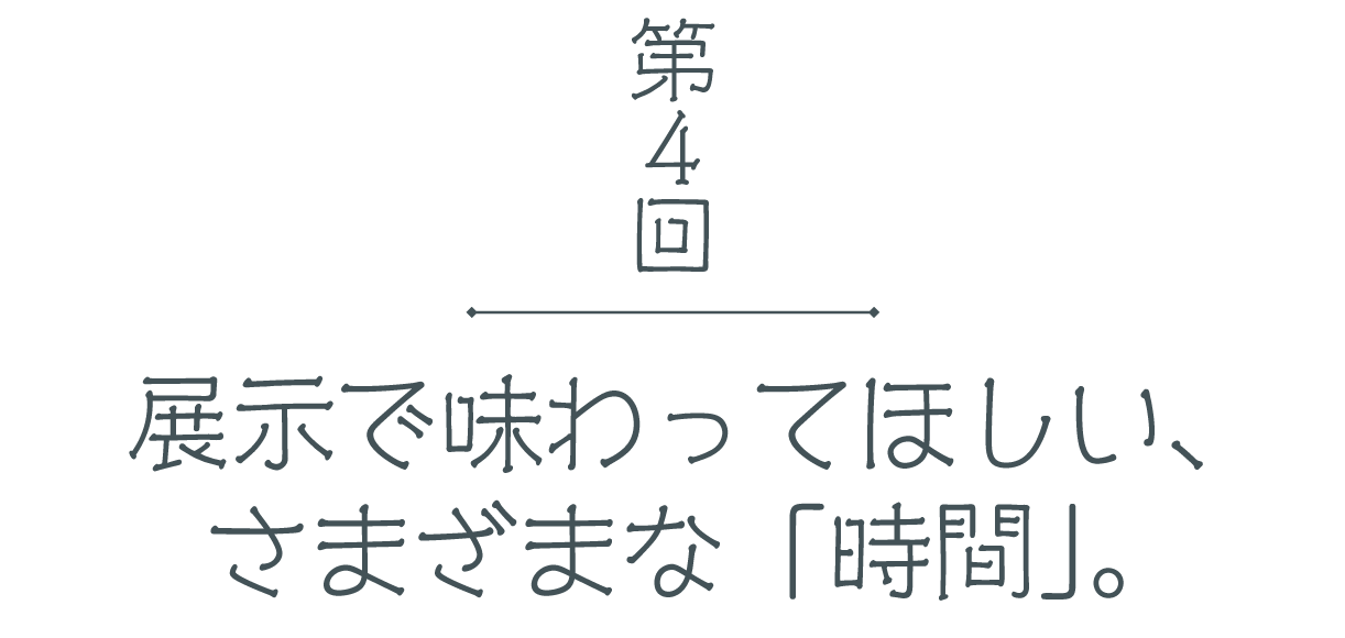 第４回 展示で味わってほしい、さまざまな「時間」。