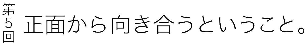 第５回 正面から向き合うということ。