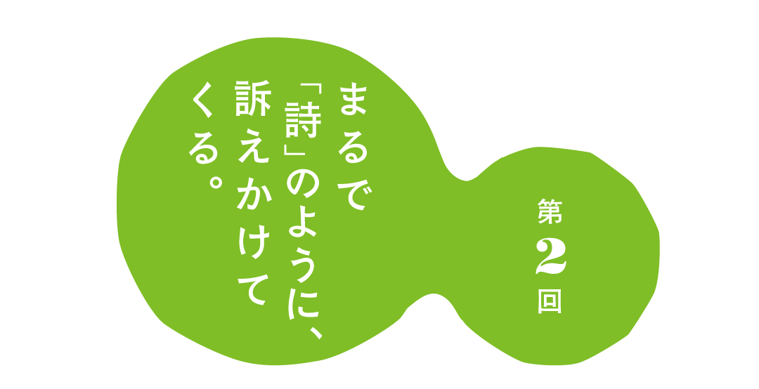 第２回 まるで「詩」のように、 訴えかけてくる。