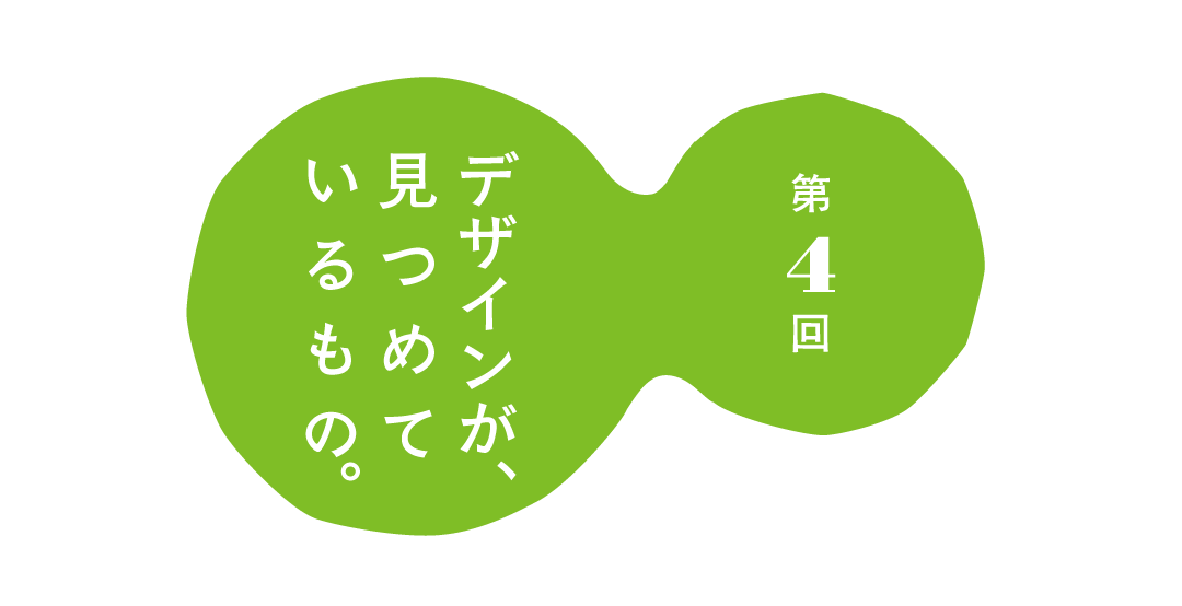 第４回 デザインが、 見つめているもの。