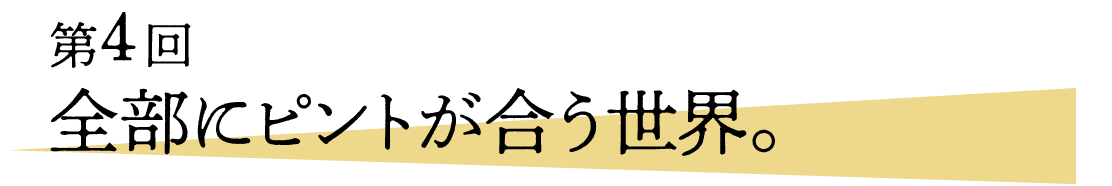 04 全部にピントが合う世界。 