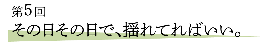 05 その日その日で、揺れてればいい。