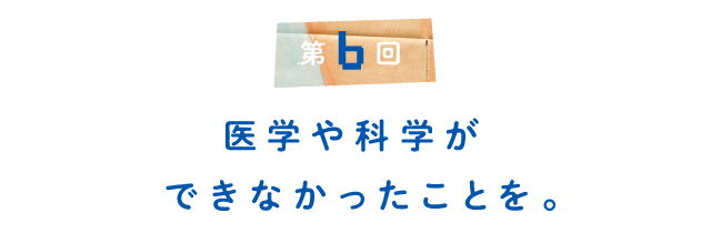 第６回 医学や科学ができなかったことを。