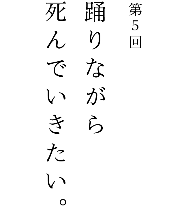 第５回 踊りながら死んでいきたい。