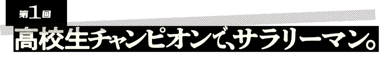  第１回 高校生チャンピオンで、 サラリーマン。