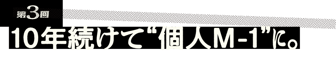 第3回 10年続けて“個人M-1”に。