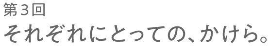 第３回 それぞれにとっての、かけら。